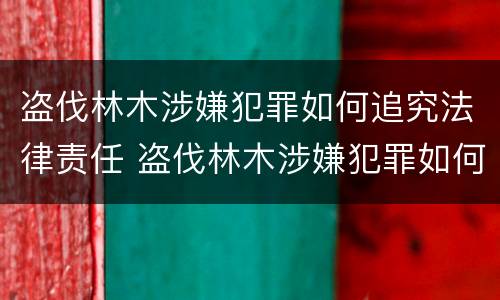盗伐林木涉嫌犯罪如何追究法律责任 盗伐林木涉嫌犯罪如何追究法律责任案例