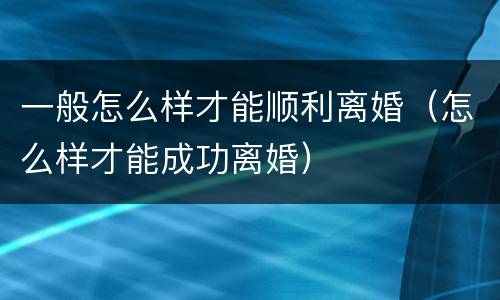 一般怎么样才能顺利离婚（怎么样才能成功离婚）