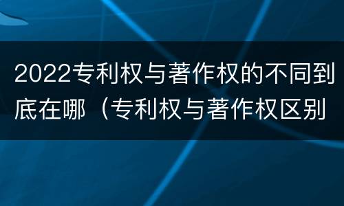 2022专利权与著作权的不同到底在哪（专利权与著作权区别）