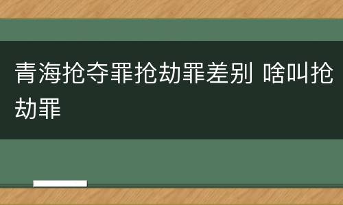 青海抢夺罪抢劫罪差别 啥叫抢劫罪