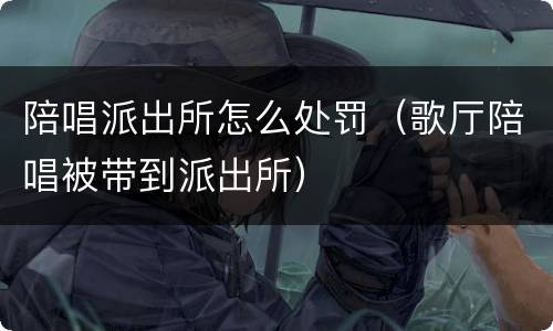 陪唱派出所怎么处罚（歌厅陪唱被带到派出所）