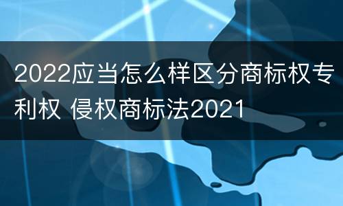 2022应当怎么样区分商标权专利权 侵权商标法2021