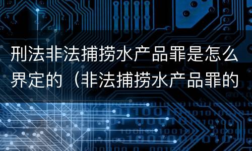 刑法非法捕捞水产品罪是怎么界定的（非法捕捞水产品罪的量刑标准）