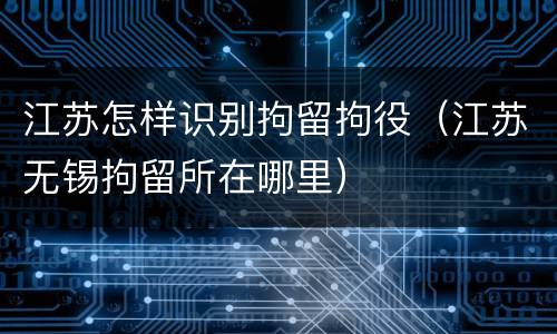 江苏怎样识别拘留拘役（江苏无锡拘留所在哪里）