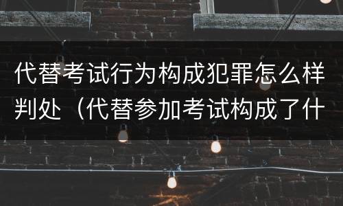 代替考试行为构成犯罪怎么样判处（代替参加考试构成了什么犯罪）