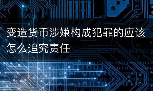 变造货币涉嫌构成犯罪的应该怎么追究责任