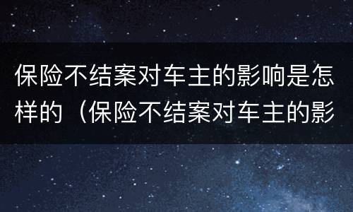 保险不结案对车主的影响是怎样的（保险不结案对车主的影响是怎样的表现）