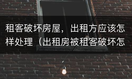 租客破坏房屋，出租方应该怎样处理（出租房被租客破坏怎么办）