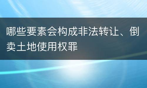 哪些要素会构成非法转让、倒卖土地使用权罪