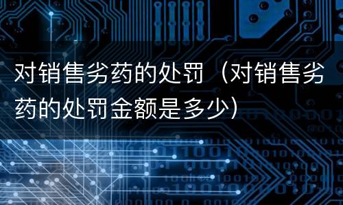 对销售劣药的处罚（对销售劣药的处罚金额是多少）