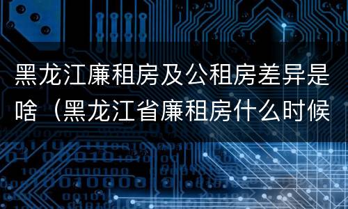 黑龙江廉租房及公租房差异是啥（黑龙江省廉租房什么时候卖给个人）