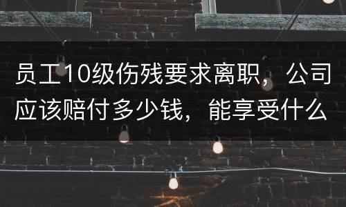 员工10级伤残要求离职，公司应该赔付多少钱，能享受什么待遇