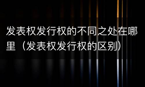 发表权发行权的不同之处在哪里（发表权发行权的区别）