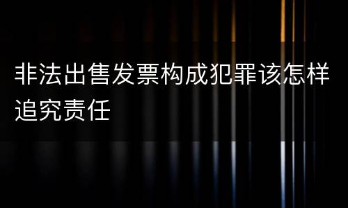 非法出售发票构成犯罪该怎样追究责任