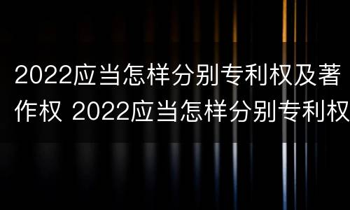 2022应当怎样分别专利权及著作权 2022应当怎样分别专利权及著作权的期限