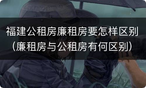 福建公租房廉租房要怎样区别（廉租房与公租房有何区别）