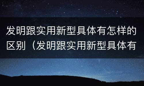 发明跟实用新型具体有怎样的区别（发明跟实用新型具体有怎样的区别和联系）