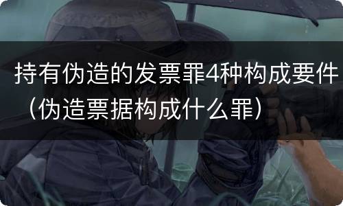 持有伪造的发票罪4种构成要件（伪造票据构成什么罪）