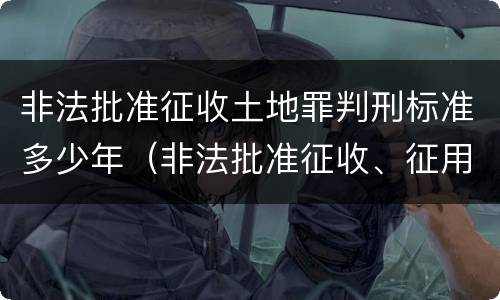 非法批准征收土地罪判刑标准多少年（非法批准征收、征用、占用土地罪）