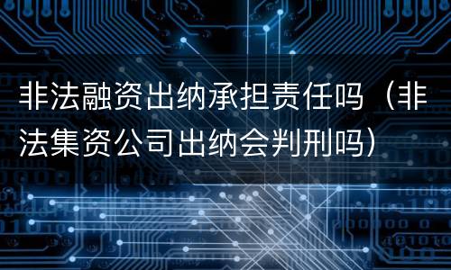 非法融资出纳承担责任吗（非法集资公司出纳会判刑吗）
