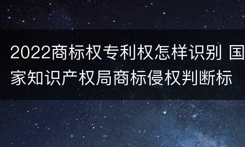 2022商标权专利权怎样识别 国家知识产权局商标侵权判断标准