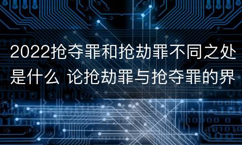 2022抢夺罪和抢劫罪不同之处是什么 论抢劫罪与抢夺罪的界限