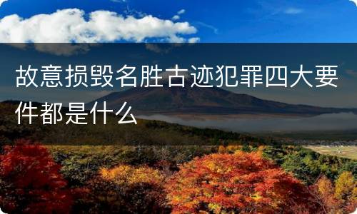 故意损毁名胜古迹犯罪四大要件都是什么