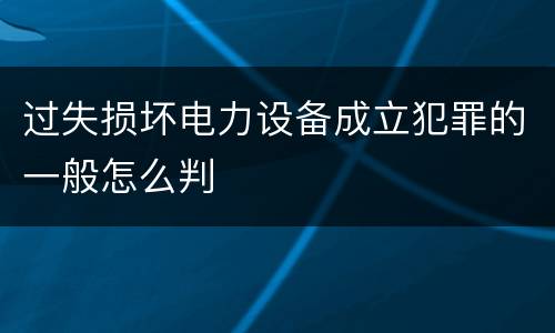 过失损坏电力设备成立犯罪的一般怎么判