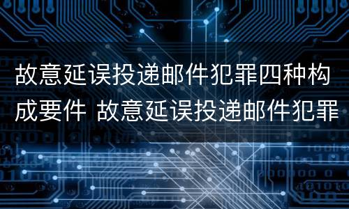 故意延误投递邮件犯罪四种构成要件 故意延误投递邮件犯罪四种构成要件是什么