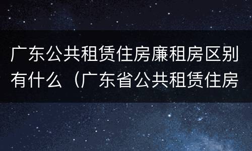 广东公共租赁住房廉租房区别有什么（广东省公共租赁住房）