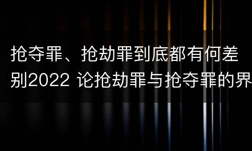 抢夺罪、抢劫罪到底都有何差别2022 论抢劫罪与抢夺罪的界限