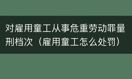 对雇用童工从事危重劳动罪量刑档次（雇用童工怎么处罚）