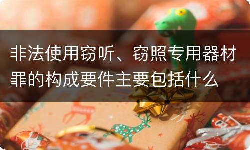 非法使用窃听、窃照专用器材罪的构成要件主要包括什么