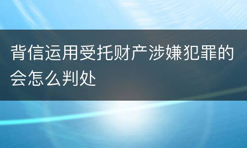 背信运用受托财产涉嫌犯罪的会怎么判处
