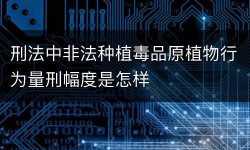 刑法中非法种植毒品原植物行为量刑幅度是怎样