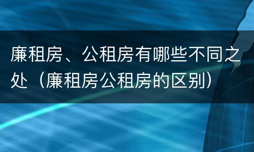廉租房、公租房有哪些不同之处（廉租房公租房的区别）