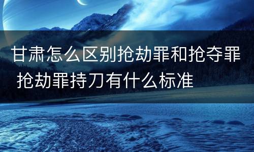 甘肃怎么区别抢劫罪和抢夺罪 抢劫罪持刀有什么标准
