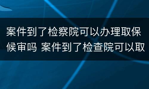 案件到了检察院可以办理取保候审吗 案件到了检查院可以取保吗