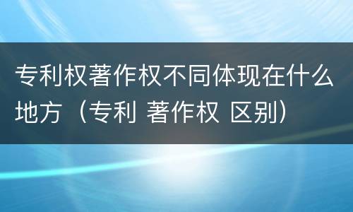 专利权著作权不同体现在什么地方（专利 著作权 区别）