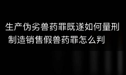 生产伪劣兽药罪既遂如何量刑 制造销售假兽药罪怎么判