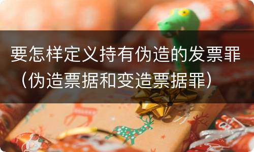 要怎样定义持有伪造的发票罪（伪造票据和变造票据罪）