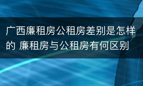 广西廉租房公租房差别是怎样的 廉租房与公租房有何区别