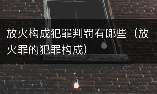 放火构成犯罪判罚有哪些（放火罪的犯罪构成）