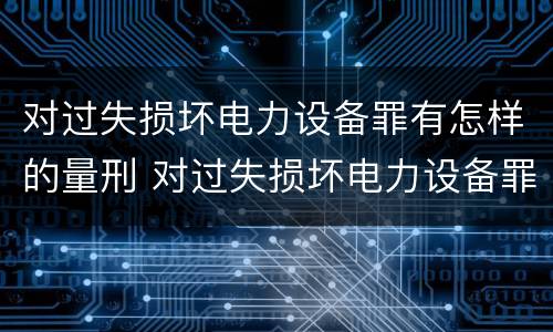 对过失损坏电力设备罪有怎样的量刑 对过失损坏电力设备罪有怎样的量刑