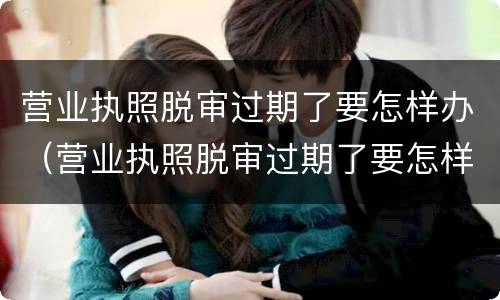 营业执照脱审过期了要怎样办（营业执照脱审过期了要怎样办理注销）