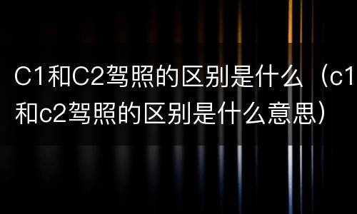 C1和C2驾照的区别是什么（c1和c2驾照的区别是什么意思）