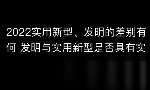 2022实用新型、发明的差别有何 发明与实用新型是否具有实用性