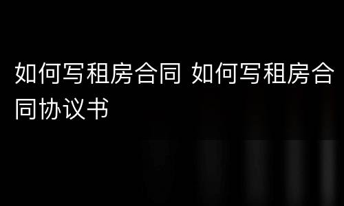 如何写租房合同 如何写租房合同协议书