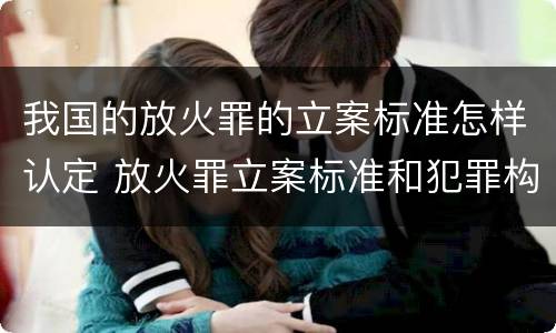 我国的放火罪的立案标准怎样认定 放火罪立案标准和犯罪构成