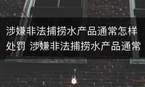 涉嫌非法捕捞水产品通常怎样处罚 涉嫌非法捕捞水产品通常怎样处罚呢